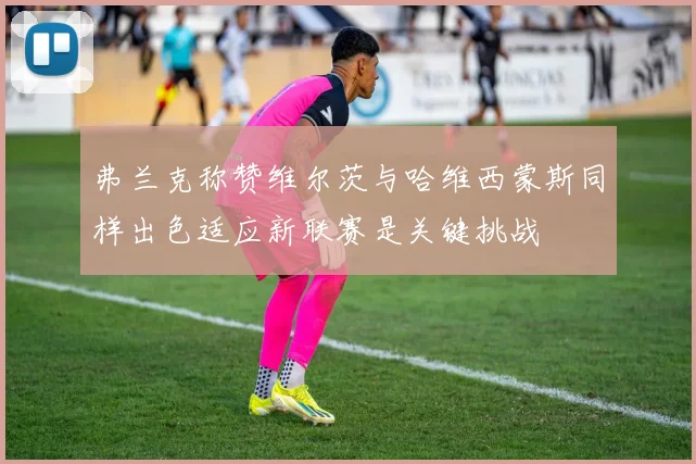 弗兰克称赞维尔茨与哈维西蒙斯同样出色适应新联赛是关键挑战