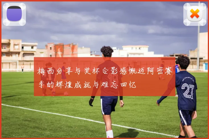 梅西分享与奖杯合影感慨迈阿密赛季的辉煌成就与难忘回忆
