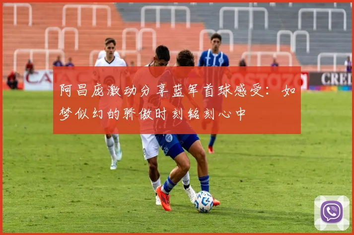 阿昌庞激动分享蓝军首球感受：如梦似幻的骄傲时刻铭刻心中