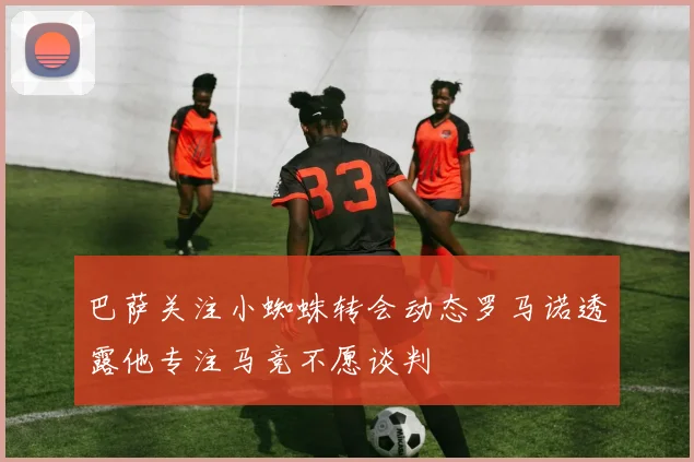 巴萨关注小蜘蛛转会动态罗马诺透露他专注马竞不愿谈判