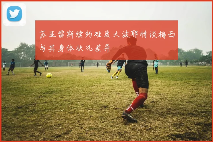 苏亚雷斯续约难度大波耶特谈梅西与其身体状况差异