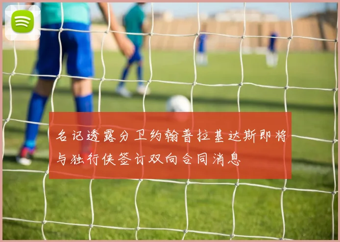 名记透露分卫约翰普拉基达斯即将与独行侠签订双向合同消息