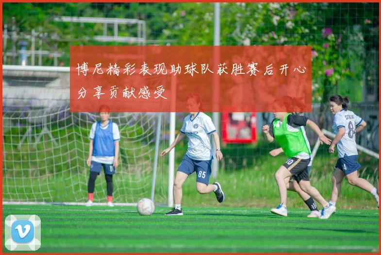 博尼精彩表现助球队获胜赛后开心分享贡献感受