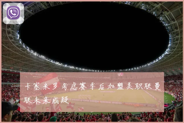 卡塞米罗考虑赛季后加盟美职联曼联未来成疑