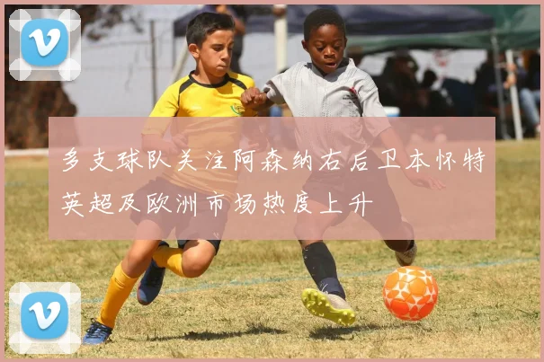 多支球队关注阿森纳右后卫本怀特英超及欧洲市场热度上升