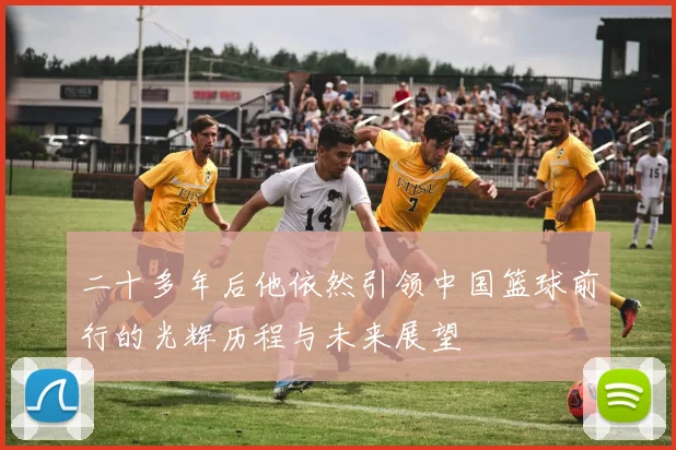 二十多年后他依然引领中国篮球前行的光辉历程与未来展望