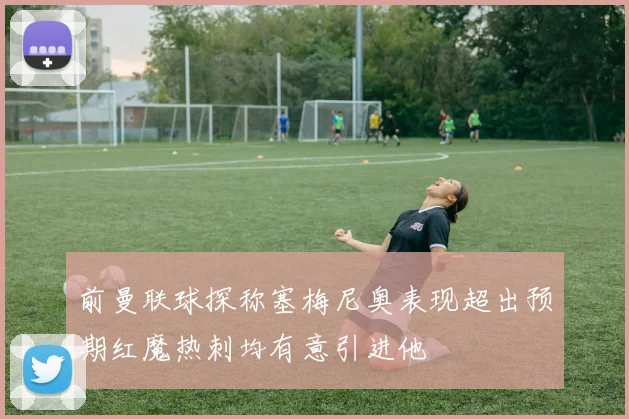 前曼联球探称塞梅尼奥表现超出预期红魔热刺均有意引进他