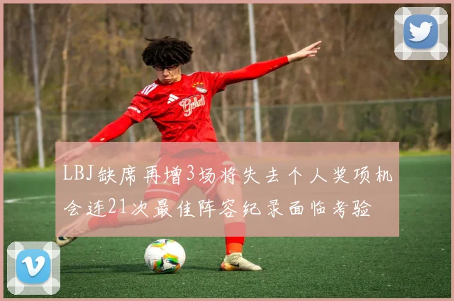 LBJ缺席再增3场将失去个人奖项机会连21次最佳阵容纪录面临考验