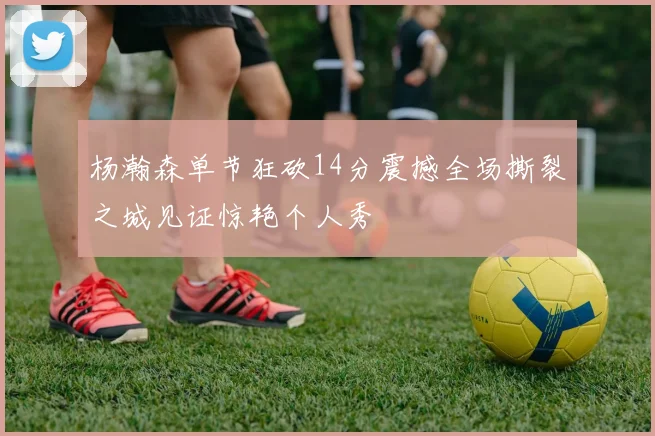 杨瀚森单节狂砍14分震撼全场撕裂之城见证惊艳个人秀