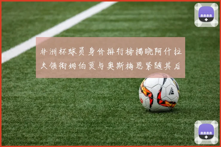 非洲杯球员身价排行榜揭晓阿什拉夫领衔姆伯莫与奥斯梅恩紧随其后