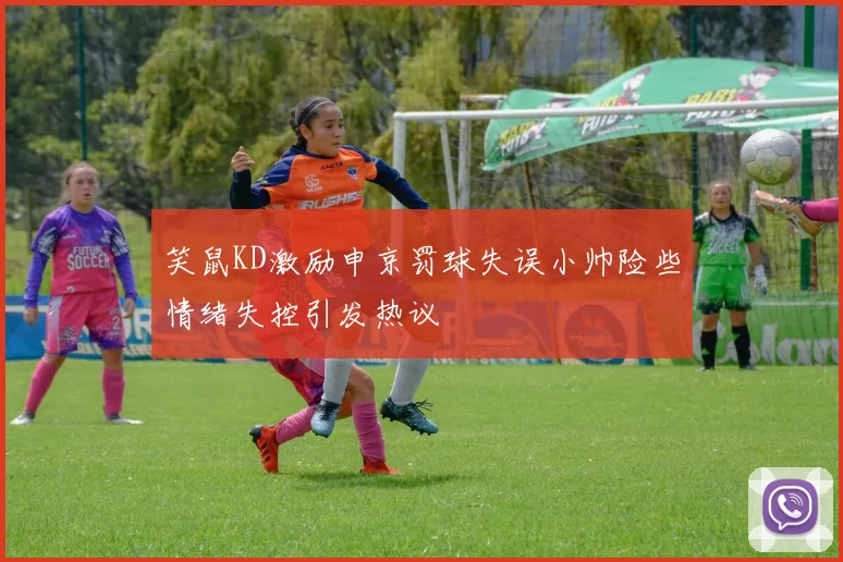 笑鼠KD激励申京罚球失误小帅险些情绪失控引发热议