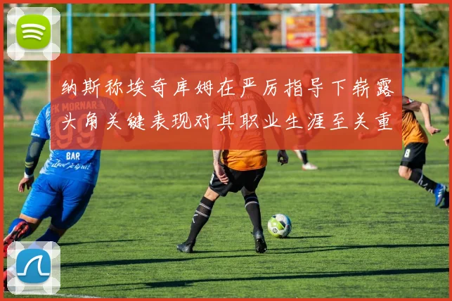 纳斯称埃奇库姆在严厉指导下崭露头角关键表现对其职业生涯至关重要