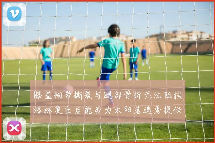 膝盖韧带撕裂与腿部骨折无法阻挡格林复出后能否为太阳落选秀提供替补支持