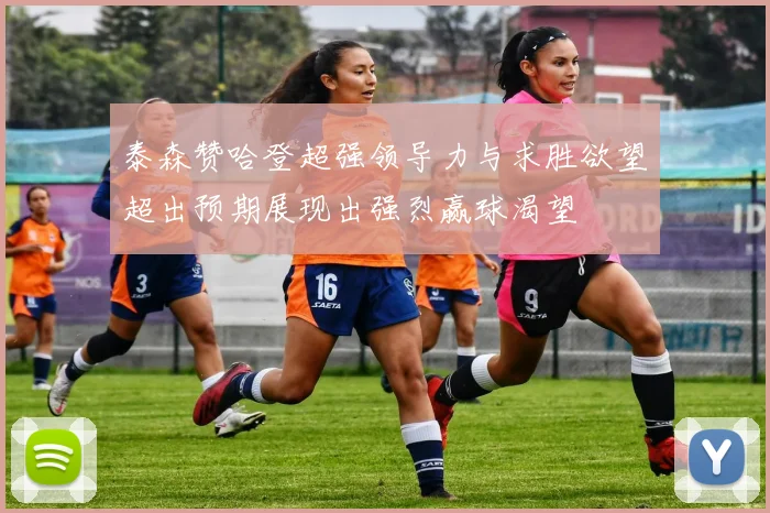 泰森赞哈登超强领导力与求胜欲望超出预期展现出强烈赢球渴望