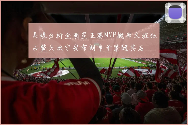 美媒分析全明星正赛MVP概率文班独占鳌头坎宁安布朗华子紧随其后