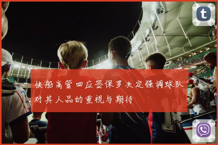 快船高管回应签保罗决定强调球队对其人品的重视与期待