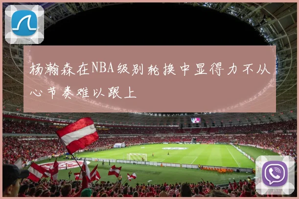 杨瀚森在NBA级别轮换中显得力不从心节奏难以跟上