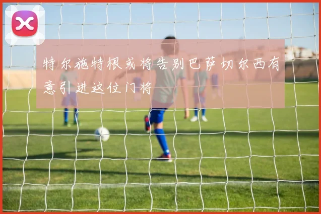 特尔施特根或将告别巴萨切尔西有意引进这位门将