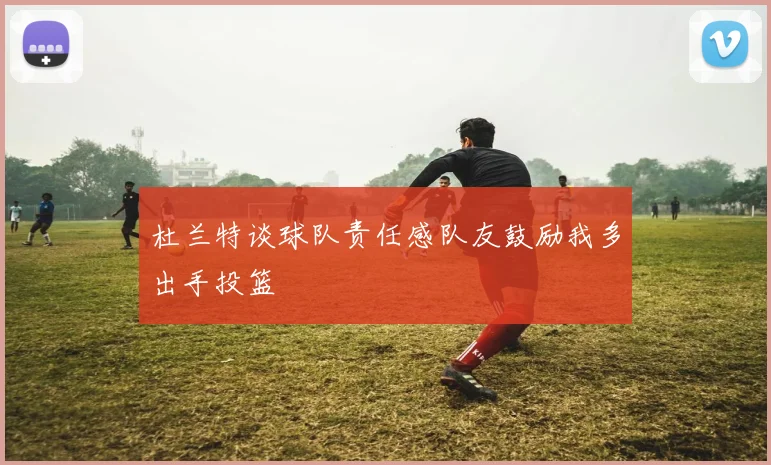 杜兰特谈球队责任感队友鼓励我多出手投篮