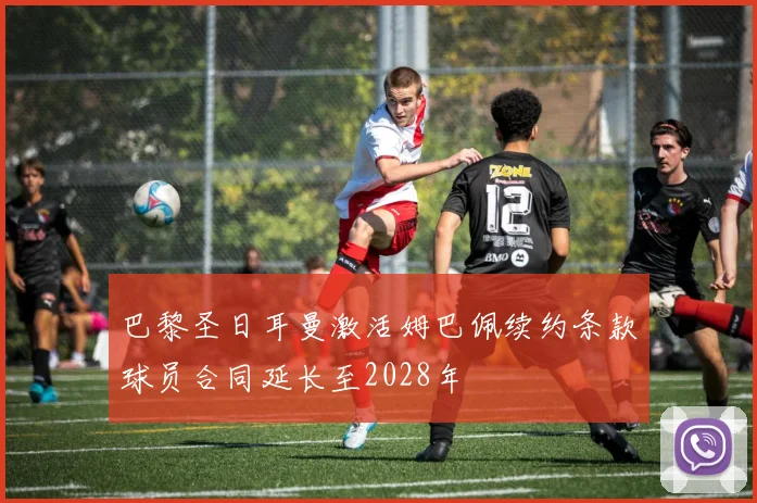 巴黎圣日耳曼激活姆巴佩续约条款球员合同延长至2028年