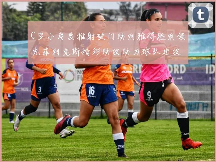 C罗小角度推射破门助利雅得胜利领先菲利克斯精彩助攻助力球队进攻