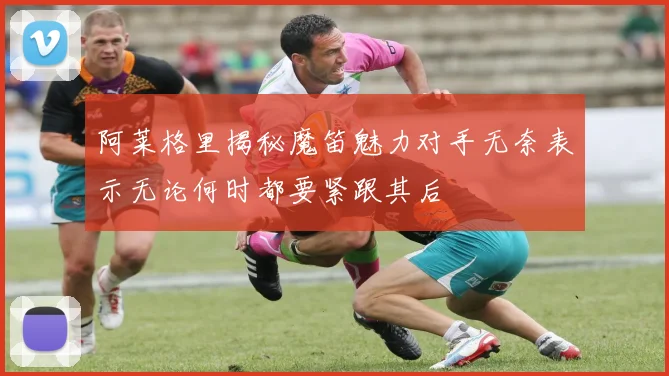 阿莱格里揭秘魔笛魅力对手无奈表示无论何时都要紧跟其后