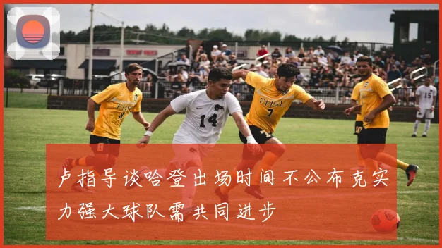 卢指导谈哈登出场时间不公布克实力强大球队需共同进步