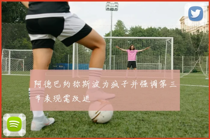 阿德巴约称斯波为疯子并强调第三节表现需改进