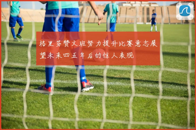格里芬赞文班努力提升比赛意志展望未来四五年后的惊人表现
