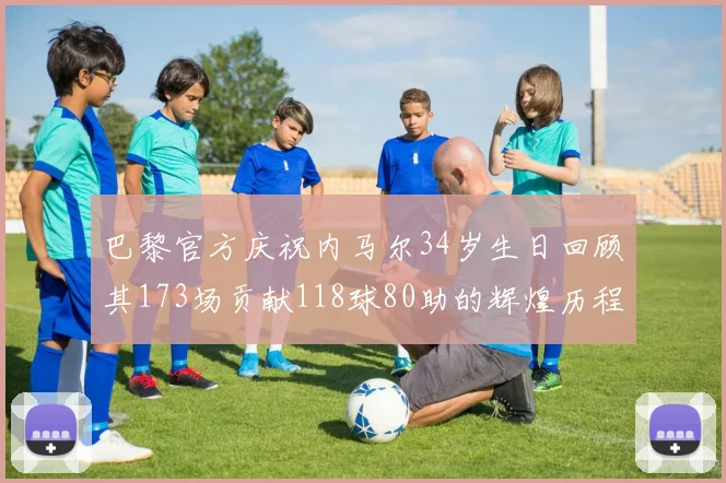 巴黎官方庆祝内马尔34岁生日回顾其173场贡献118球80助的辉煌历程