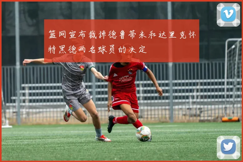 篮网宣布裁掉德鲁蒂米和达里克怀特黑德两名球员的决定