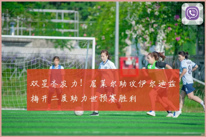 双星齐发力！居莱尔助攻伊尔迪兹梅开二度助力世预赛胜利