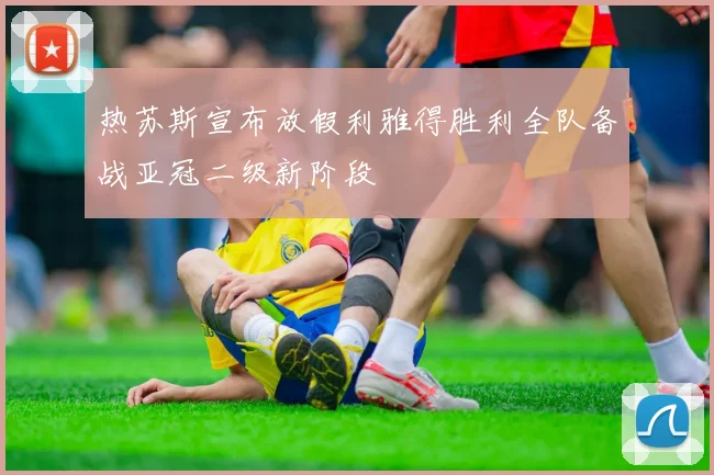 热苏斯宣布放假利雅得胜利全队备战亚冠二级新阶段