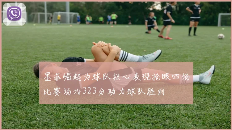 墨菲崛起为球队核心表现抢眼四场比赛场均323分助力球队胜利