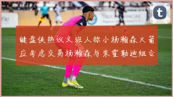 键盘侠热议文班人称小杨瀚森火箭应考虑交易杨瀚森与朱霍勒迪组合