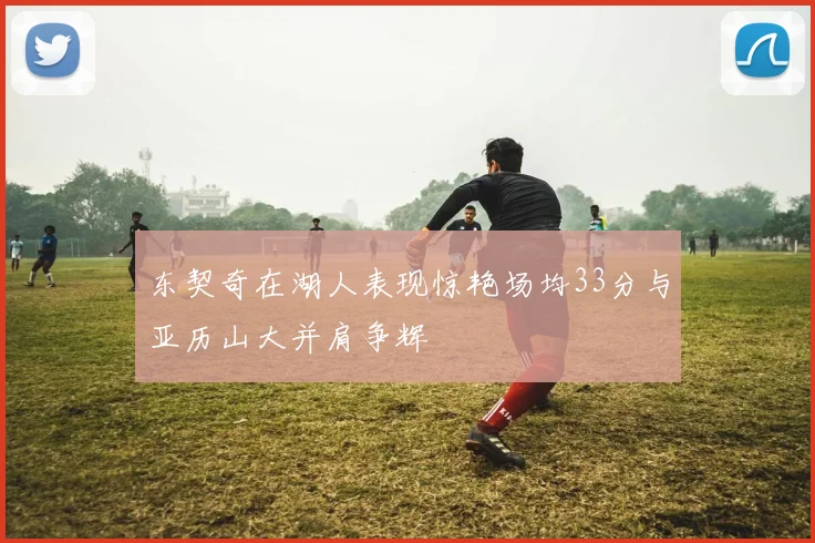 东契奇在湖人表现惊艳场均33分与亚历山大并肩争辉