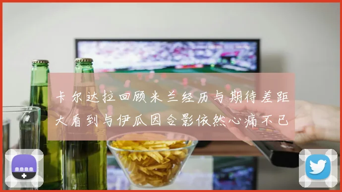 卡尔达拉回顾米兰经历与期待差距大看到与伊瓜因合影依然心痛不已