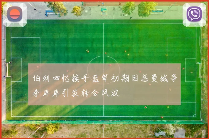 伯利回忆接手蓝军初期困惑曼城争夺库库引发转会风波