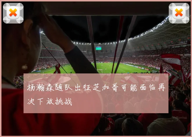 杨瀚森随队出征芝加哥可能面临再次下放挑战