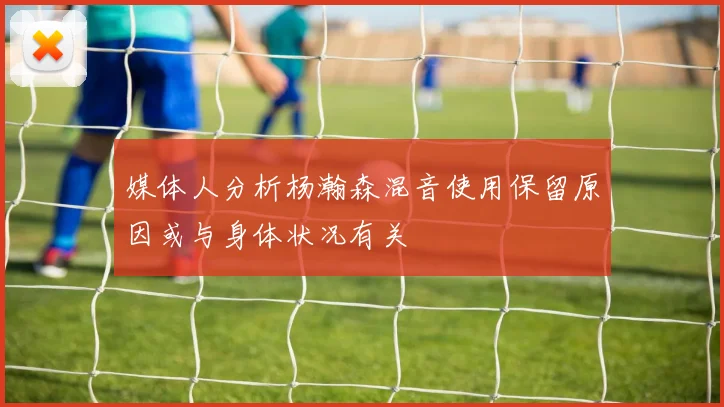 媒体人分析杨瀚森混音使用保留原因或与身体状况有关