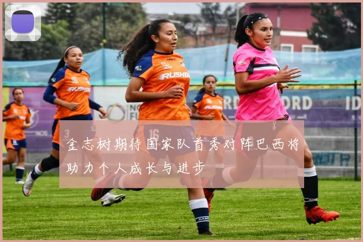 金志树期待国家队首秀对阵巴西将助力个人成长与进步