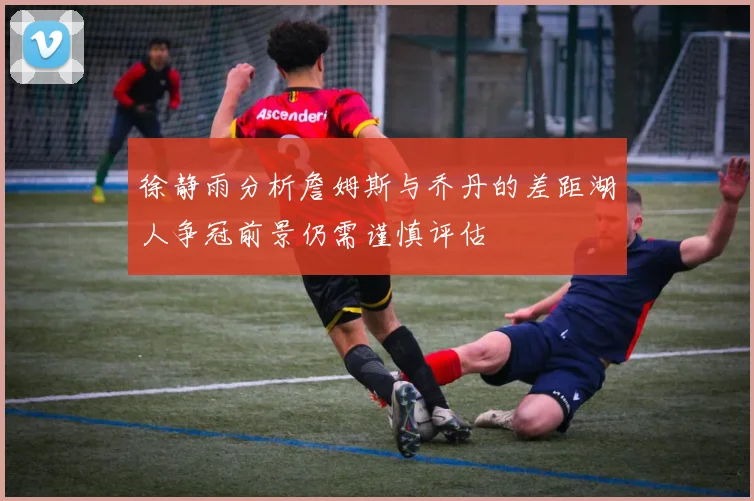 徐静雨分析詹姆斯与乔丹的差距湖人争冠前景仍需谨慎评估