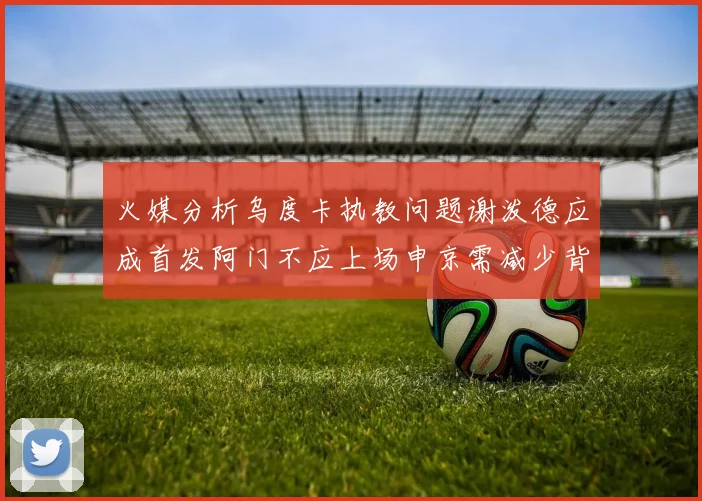 火媒分析乌度卡执教问题谢泼德应成首发阿门不应上场申京需减少背打次数